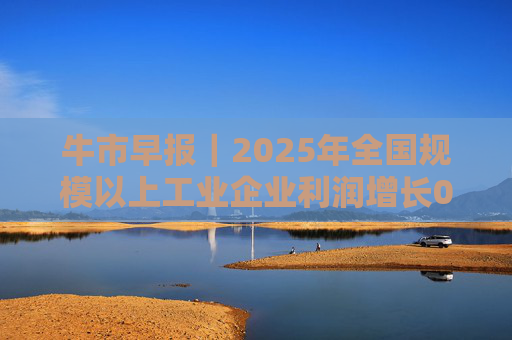 牛市早报｜2025年全国规模以上工业企业利润增长0.6%