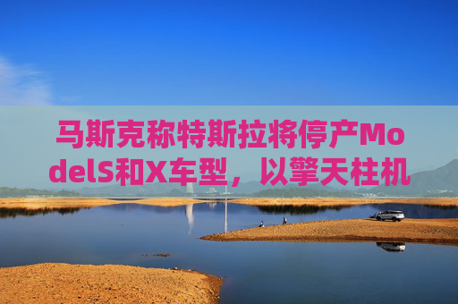 马斯克称特斯拉将停产ModelS和X车型,以擎天柱机器人生产线取代