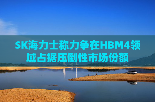 SK海力士称力争在HBM4领域占据压倒性市场份额