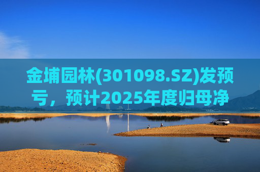 金埔园林(301098.SZ)发预亏，预计2025年度归母净亏损2.1亿元至2.6亿元