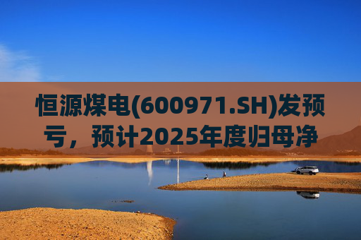 恒源煤电(600971.SH)发预亏，预计2025年度归母净亏损1.9亿元-2.6亿元