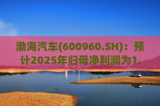渤海汽车(600960.SH)：预计2025年归母净利润为1.55亿元到1.88亿元