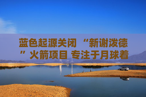 蓝色起源关闭 “新谢泼德 ”火箭项目 专注于月球着陆器开发