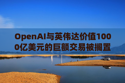 OpenAI与英伟达价值1000亿美元的巨额交易被搁置