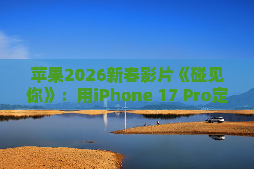 苹果2026新春影片《碰见你》：用iPhone 17 Pro定格温柔年味