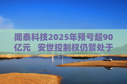 闻泰科技2025年预亏超90亿元   安世控制权仍暂处于受限状态