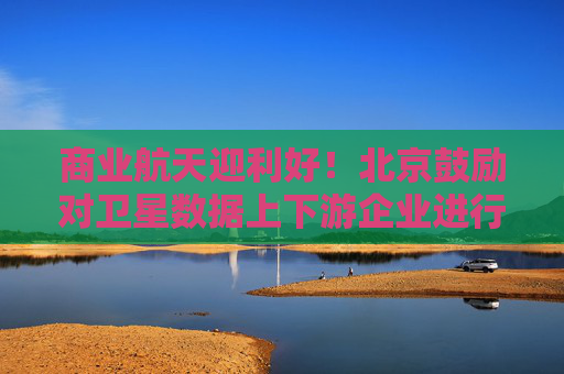 商业航天迎利好！北京鼓励对卫星数据上下游企业进行并购重组