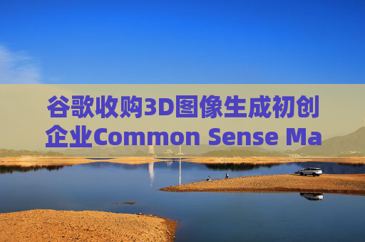 谷歌收购3D图像生成初创企业Common Sense Machines