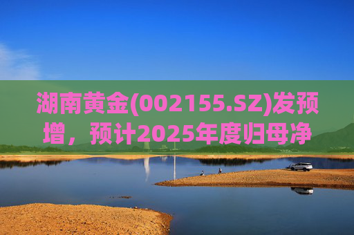 湖南黄金(002155.SZ)发预增，预计2025年度归母净利润12.7亿元至16.08亿元，同比增长50%-90%