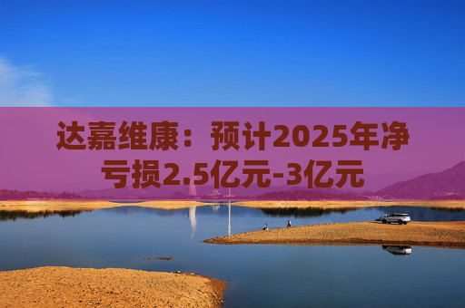 达嘉维康：预计2025年净亏损2.5亿元-3亿元