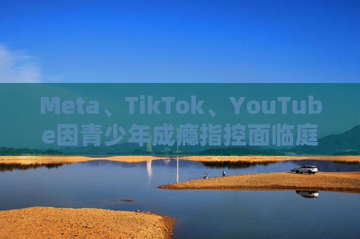 Meta、TikTok、YouTube因青少年成瘾指控面临庭审