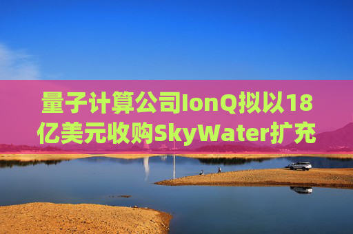 量子计算公司IonQ拟以18亿美元收购SkyWater扩充硬件实力