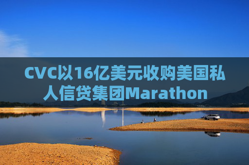 CVC以16亿美元收购美国私人信贷集团Marathon