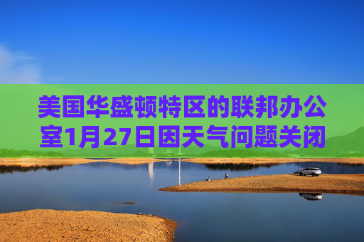美国华盛顿特区的联邦办公室1月27日因天气问题关闭