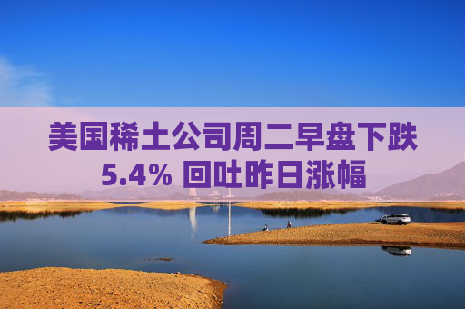 美国稀土公司周二早盘下跌5.4% 回吐昨日涨幅