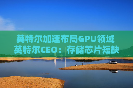 英特尔加速布局GPU领域 英特尔CEO：存储芯片短缺或延续至2028年
