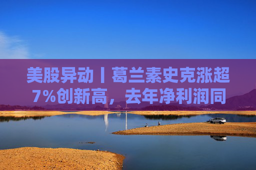 美股异动丨葛兰素史克涨超7%创新高,去年净利润同比翻倍+提高年度股息
