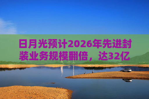 日月光预计2026年先进封装业务规模翻倍，达32亿美元