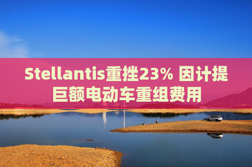 Stellantis重挫23% 因计提巨额电动车重组费用