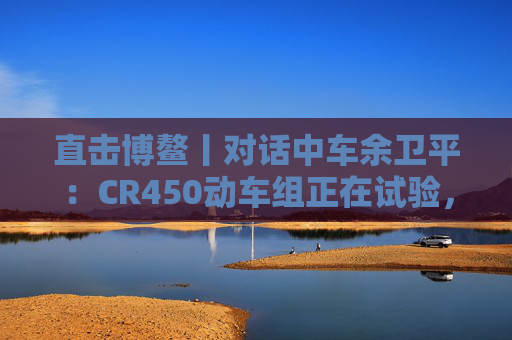 直击博鳌丨对话中车余卫平：CR450动车组正在试验，不久的将来就能坐上  第1张