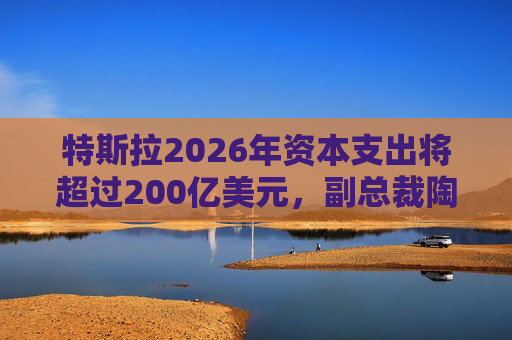 特斯拉2026年资本支出将超过200亿美元，副总裁陶琳公布六大投资方向
