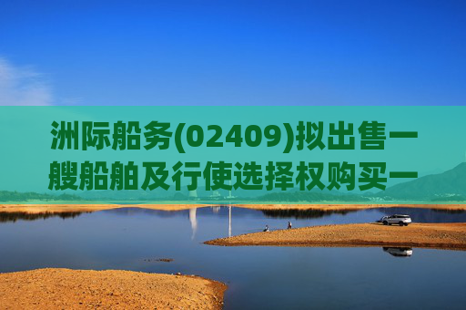 洲际船务(02409)拟出售一艘船舶及行使选择权购买一艘船舶