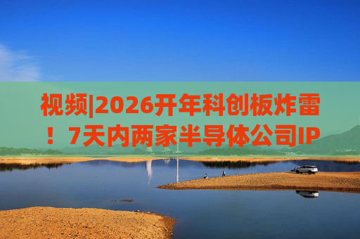 视频|2026开年科创板炸雷!7天内两家半导体公司IPO撤单,都是头部券商保荐的!