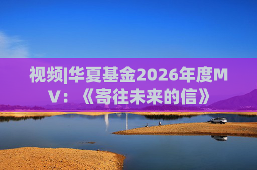 视频|华夏基金2026年度MV：《寄往未来的信》