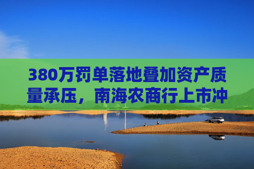 380万罚单落地叠加资产质量承压，南海农商行上市冲刺添变数