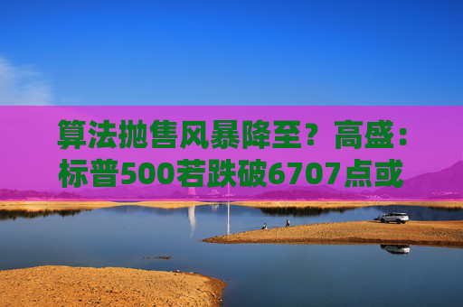 算法抛售风暴降至？高盛：标普500若跌破6707点或触发800亿美元系统性卖盘