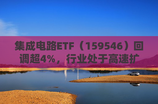 集成电路ETF（159546）回调超4%，行业处于高速扩容期，市场空间广阔，回调或可布局
