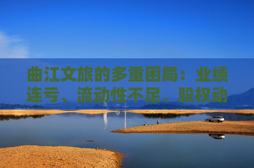 曲江文旅的多重困局：业绩连亏、流动性不足、股权动荡