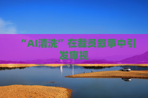 “AI清洗”在裁员叙事中引发审视