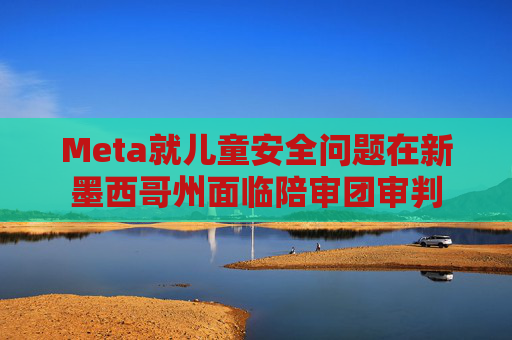 Meta就儿童安全问题在新墨西哥州面临陪审团审判