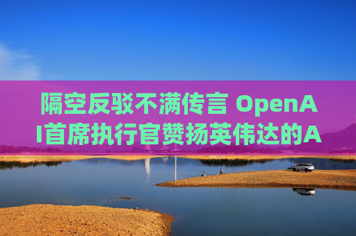隔空反驳不满传言 OpenAI首席执行官赞扬英伟达的AI芯片