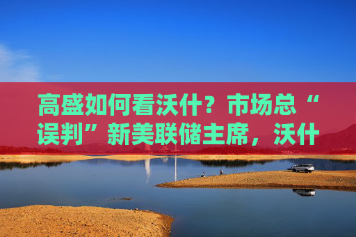 高盛如何看沃什？市场总“误判”新美联储主席，沃什“缩表”很难，而降息是获提名前提