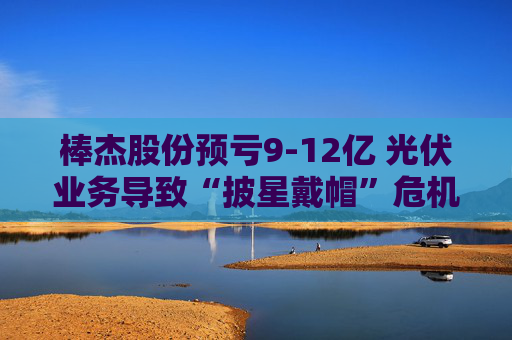 棒杰股份预亏9-12亿 光伏业务导致“披星戴帽”危机 体检龙头尝试跨界“接盘”
