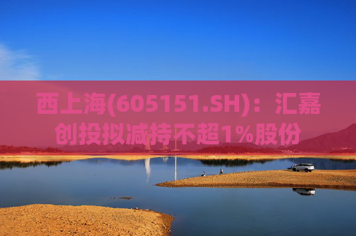 西上海(605151.SH)：汇嘉创投拟减持不超1%股份