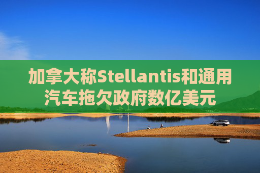 加拿大称Stellantis和通用汽车拖欠政府数亿美元
