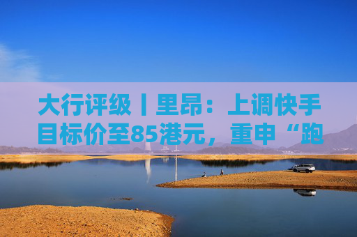 大行评级丨里昂：上调快手目标价至85港元，重申“跑赢大市”评级