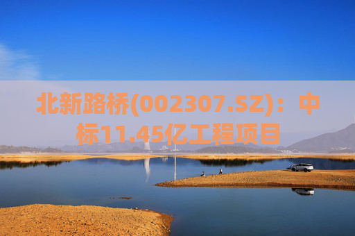 北新路桥(002307.SZ)：中标11.45亿工程项目