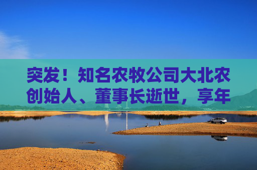 突发！知名农牧公司大北农创始人、董事长逝世，享年60岁