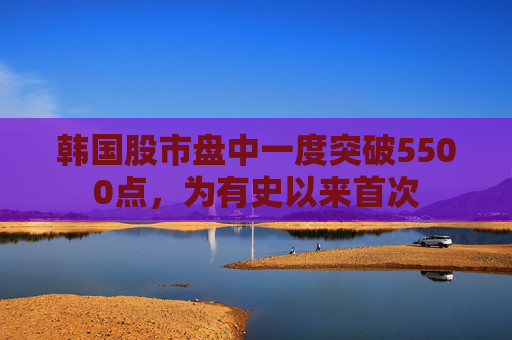 韩国股市盘中一度突破5500点，为有史以来首次