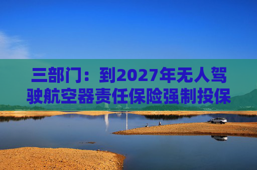 三部门：到2027年无人驾驶航空器责任保险强制投保制度初步建立 低空保险产品不断丰富