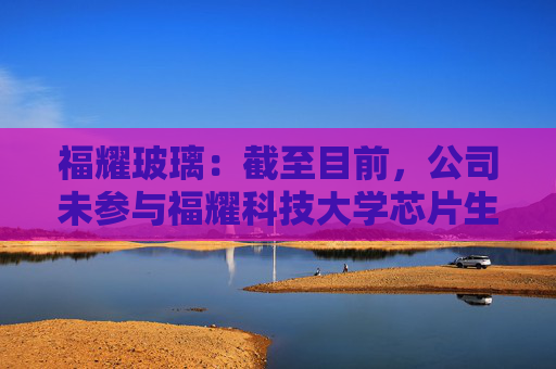 福耀玻璃：截至目前，公司未参与福耀科技大学芯片生产线的建设或投资