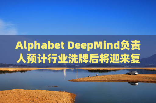 Alphabet DeepMind负责人预计行业洗牌后将迎来复兴