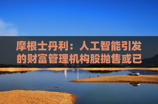 摩根士丹利：人工智能引发的财富管理机构股抛售或已过度