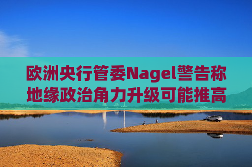 欧洲央行管委Nagel警告称地缘政治角力升级可能推高通胀