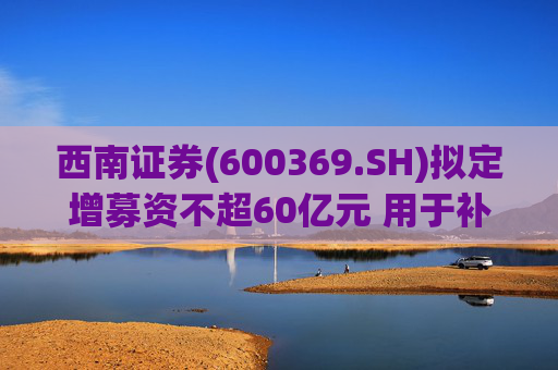 西南证券(600369.SH)拟定增募资不超60亿元 用于补充公司资本金