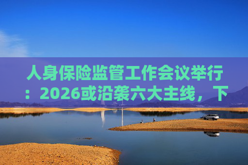 人身保险监管工作会议举行：2026或沿袭六大主线，下一位人身险司司长成最大悬念